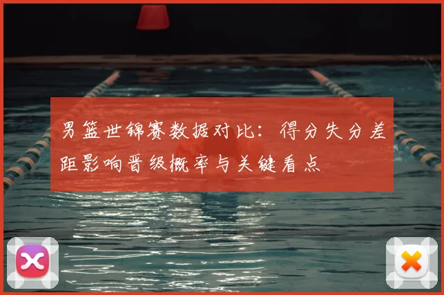 男篮世锦赛数据对比：得分失分差距影响晋级概率与关键看点
