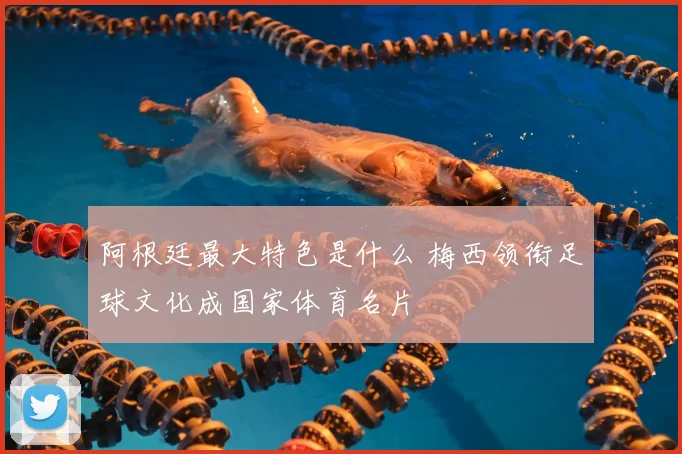 阿根廷最大特色是什么 梅西领衔足球文化成国家体育名片
