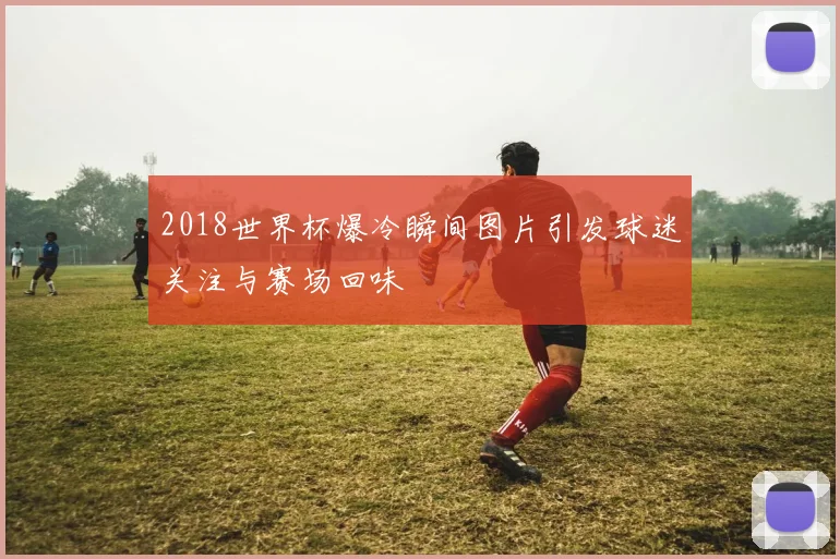 2018世界杯爆冷瞬间图片引发球迷关注与赛场回味