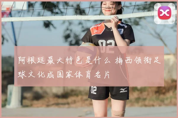 阿根廷最大特色是什么 梅西领衔足球文化成国家体育名片