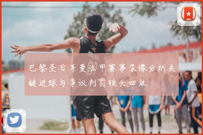 巴黎圣日耳曼法甲赛事录像分析关键进球与争议判罚镜头回放