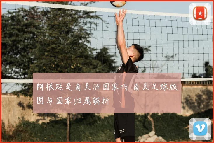 阿根廷是南美洲国家吗 南美足球版图与国家归属解析