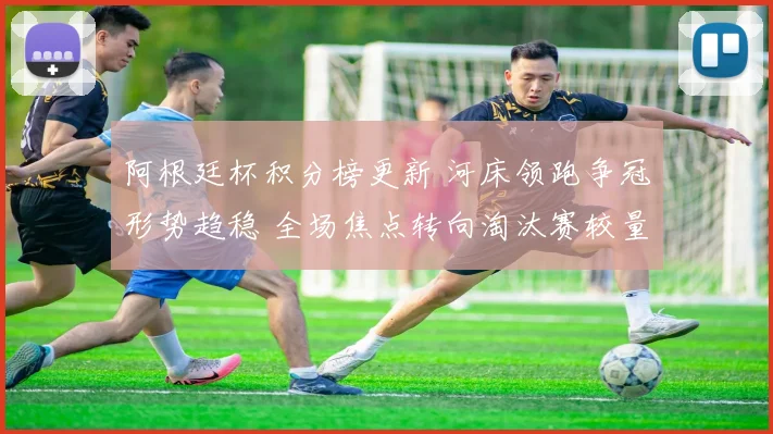 阿根廷杯积分榜更新 河床领跑争冠形势趋稳 全场焦点转向淘汰赛较量