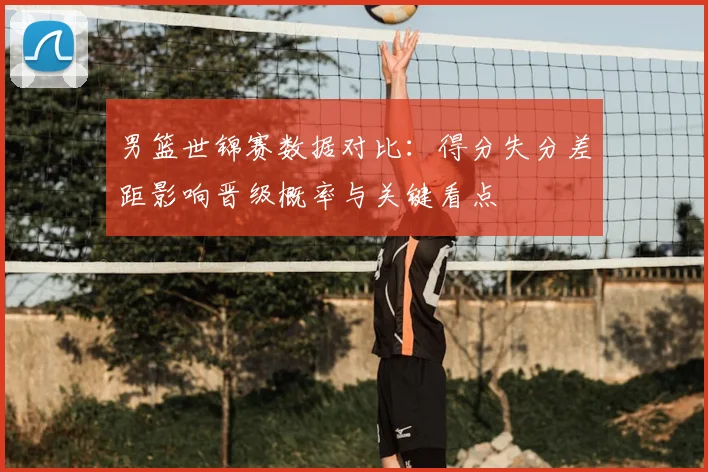 男篮世锦赛数据对比：得分失分差距影响晋级概率与关键看点