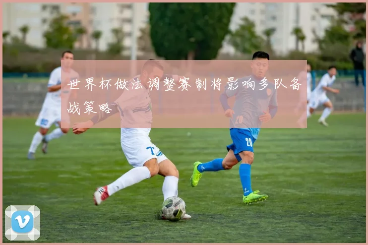 世界杯做法调整赛制将影响多队备战策略