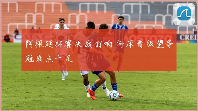 阿根廷杯赛决战打响 河床晋级望争冠看点十足