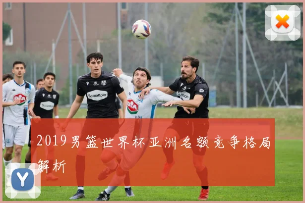 2019男篮世界杯亚洲名额竞争格局解析