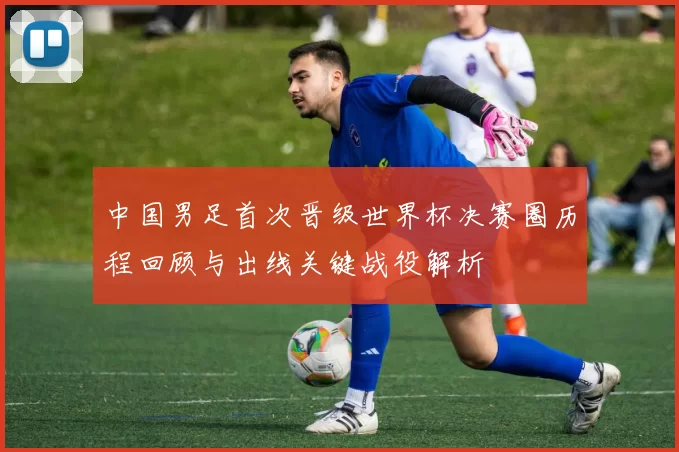 中国男足首次晋级世界杯决赛圈历程回顾与出线关键战役解析