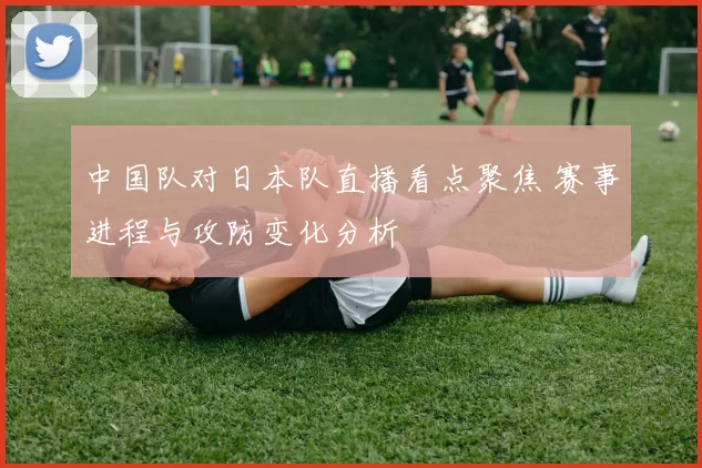 中国队对日本队直播看点聚焦 赛事进程与攻防变化分析