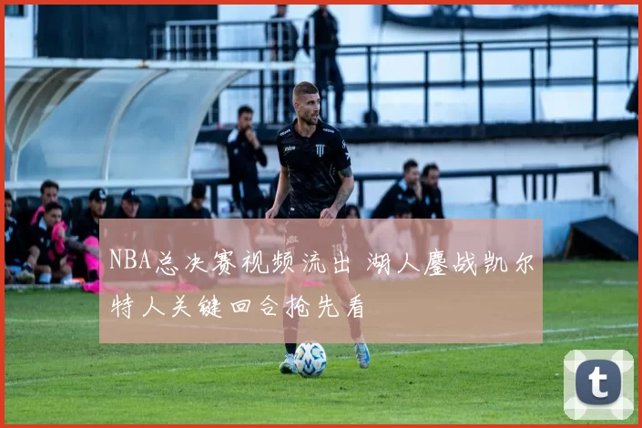 NBA总决赛视频流出 湖人鏖战凯尔特人关键回合抢先看