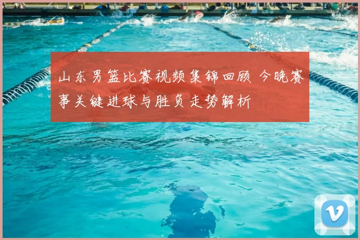 山东男篮比赛视频集锦回顾 今晚赛事关键进球与胜负走势解析