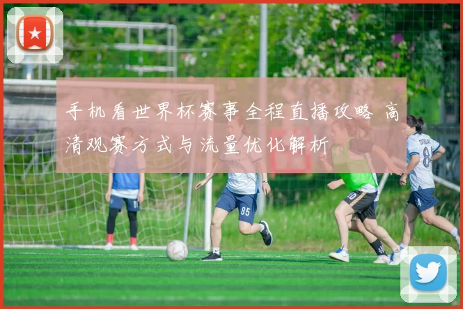 手机看世界杯赛事全程直播攻略 高清观赛方式与流量优化解析