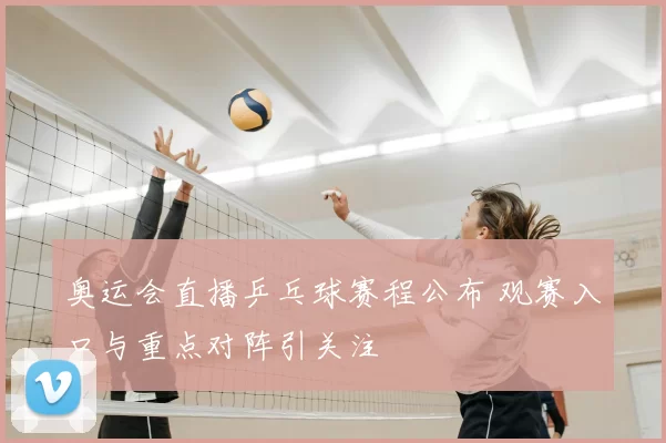 奥运会直播乒乓球赛程公布 观赛入口与重点对阵引关注