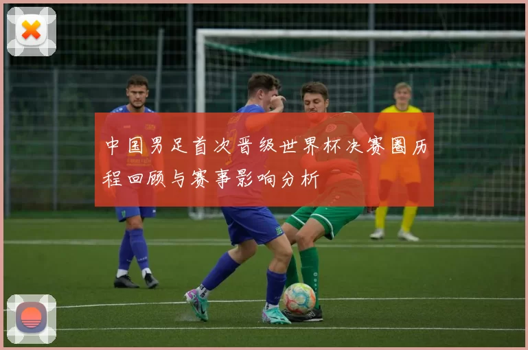 中国男足首次晋级世界杯决赛圈历程回顾与赛事影响分析