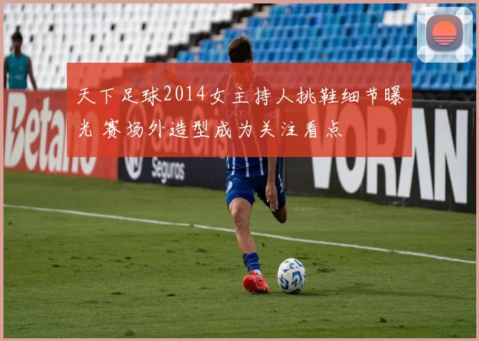 天下足球2014女主持人挑鞋细节曝光 赛场外造型成为关注看点