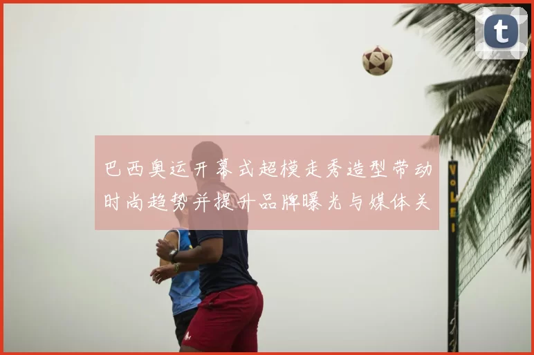 巴西奥运开幕式超模走秀造型带动时尚趋势并提升品牌曝光与媒体关注