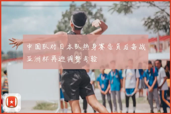中国队对日本队热身赛告负后备战亚洲杯再迎调整考验