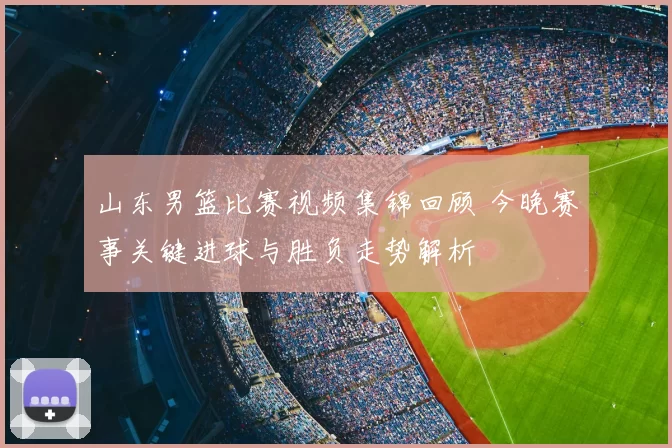 山东男篮比赛视频集锦回顾 今晚赛事关键进球与胜负走势解析