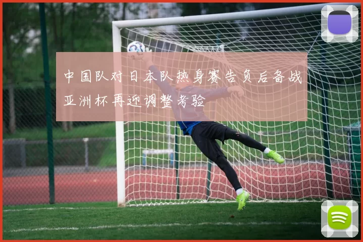 中国队对日本队热身赛告负后备战亚洲杯再迎调整考验