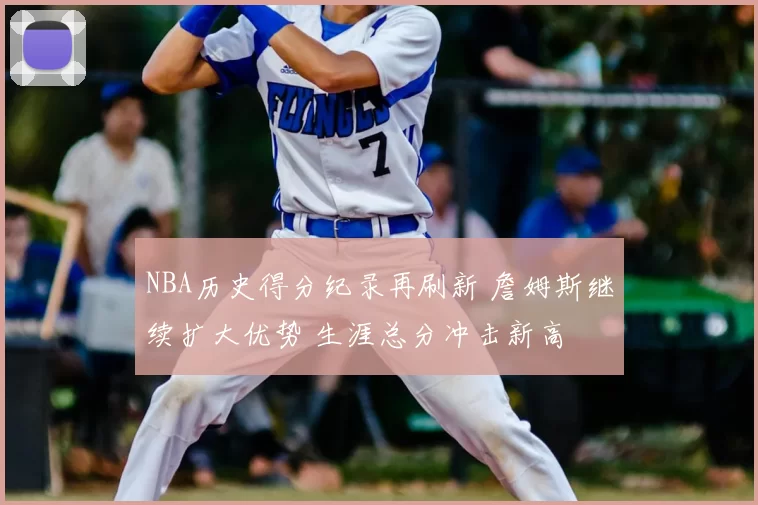 NBA历史得分纪录再刷新 詹姆斯继续扩大优势 生涯总分冲击新高