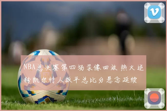 NBA总决赛第四场录像回放 热火逆转凯尔特人扳平总比分悬念延续