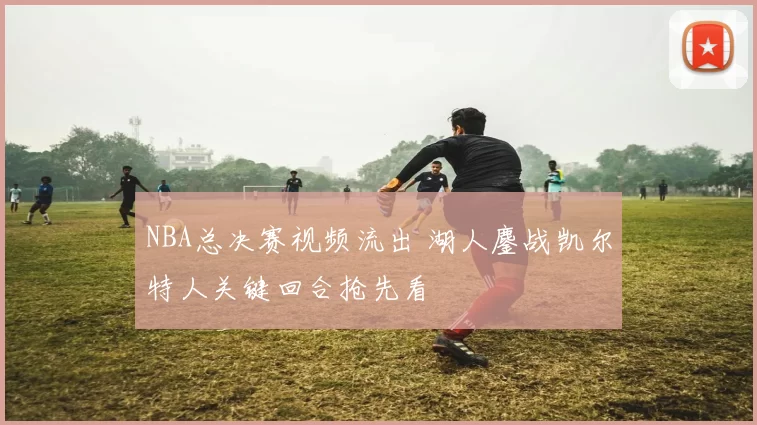NBA总决赛视频流出 湖人鏖战凯尔特人关键回合抢先看